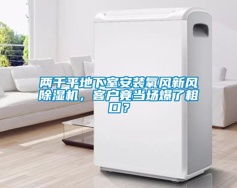 兩千平地下室安裝氧風(fēng)新風(fēng)除濕機，客戶竟當(dāng)場爆了粗口？