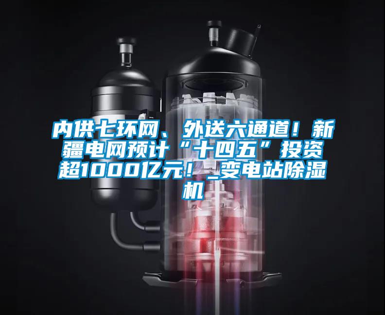 內供七環網、外送六通道！新疆電網預計“十四五”投資超1000億元！_變電站除濕機